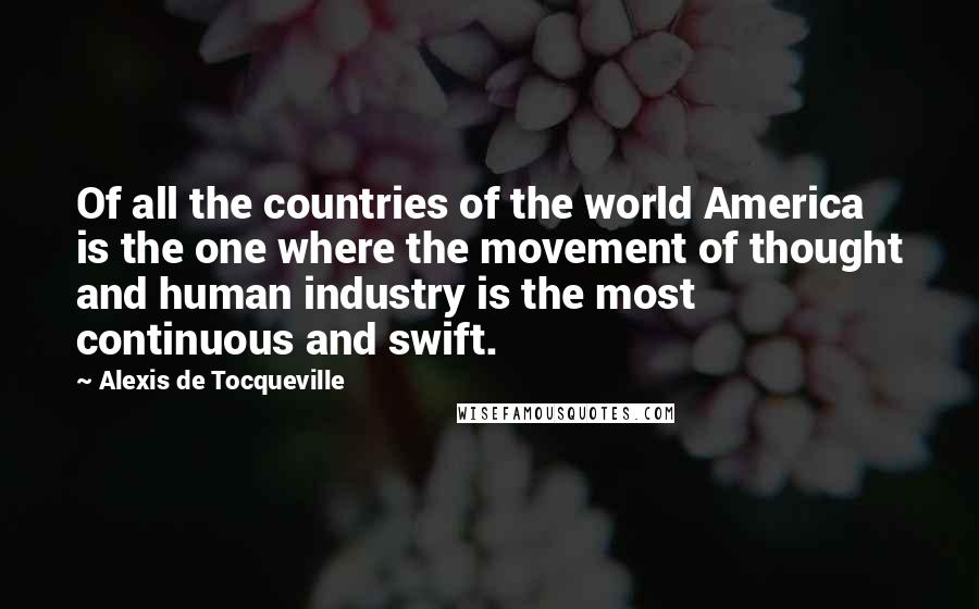 Alexis De Tocqueville Quotes: Of all the countries of the world America is the one where the movement of thought and human industry is the most continuous and swift.