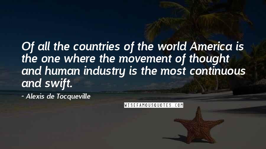 Alexis De Tocqueville Quotes: Of all the countries of the world America is the one where the movement of thought and human industry is the most continuous and swift.