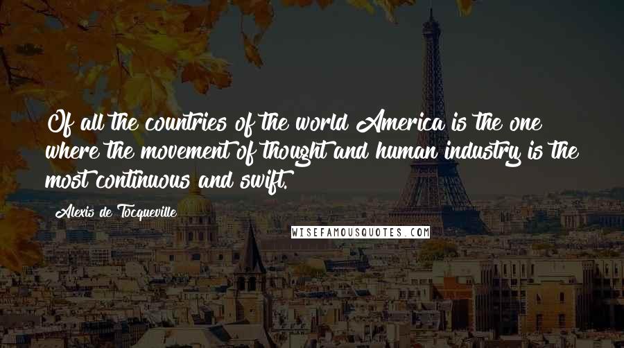 Alexis De Tocqueville Quotes: Of all the countries of the world America is the one where the movement of thought and human industry is the most continuous and swift.