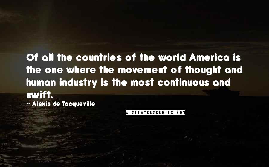 Alexis De Tocqueville Quotes: Of all the countries of the world America is the one where the movement of thought and human industry is the most continuous and swift.