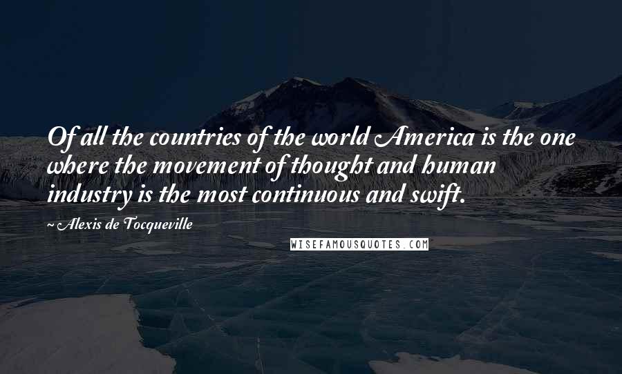 Alexis De Tocqueville Quotes: Of all the countries of the world America is the one where the movement of thought and human industry is the most continuous and swift.