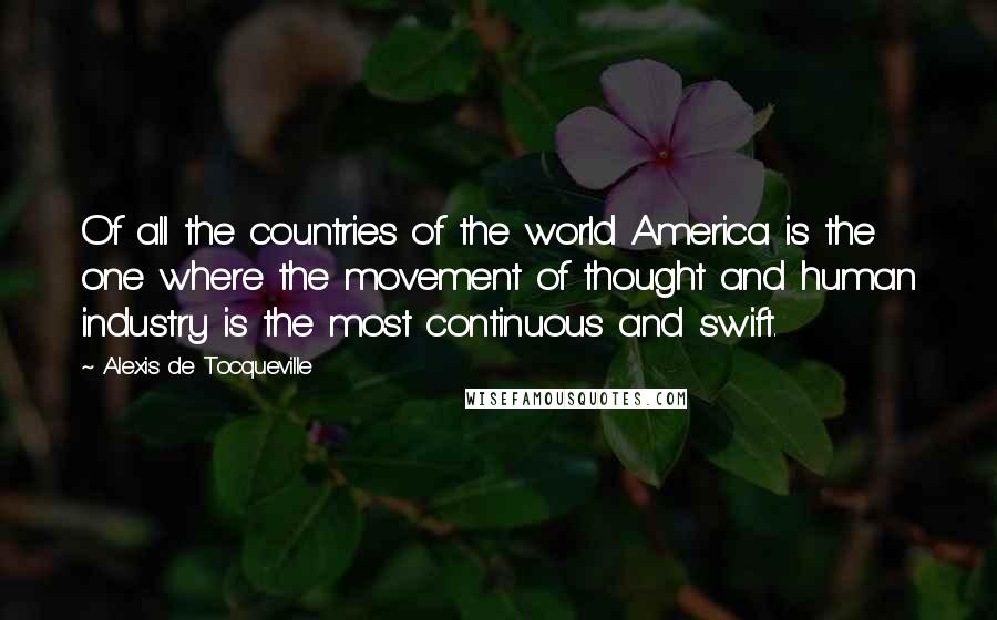 Alexis De Tocqueville Quotes: Of all the countries of the world America is the one where the movement of thought and human industry is the most continuous and swift.