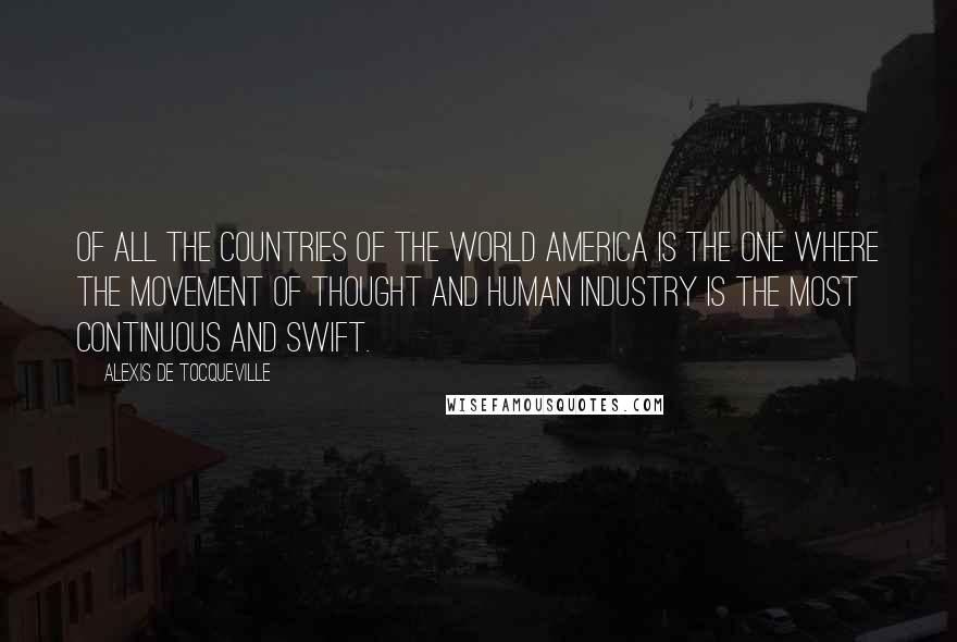 Alexis De Tocqueville Quotes: Of all the countries of the world America is the one where the movement of thought and human industry is the most continuous and swift.