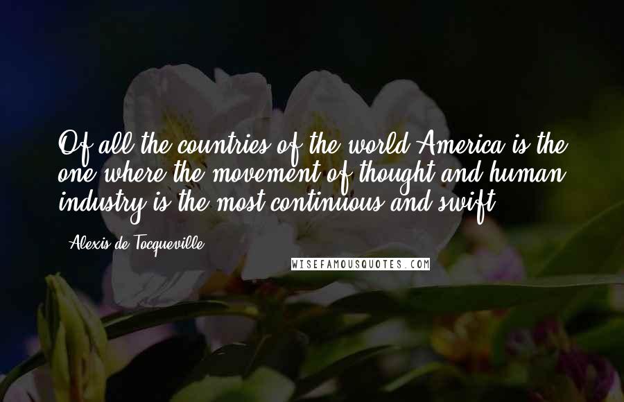 Alexis De Tocqueville Quotes: Of all the countries of the world America is the one where the movement of thought and human industry is the most continuous and swift.