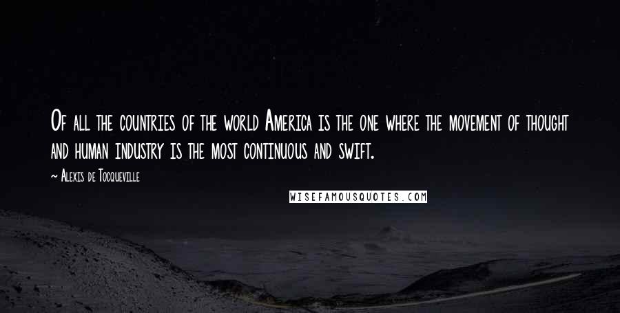 Alexis De Tocqueville Quotes: Of all the countries of the world America is the one where the movement of thought and human industry is the most continuous and swift.