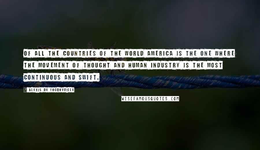 Alexis De Tocqueville Quotes: Of all the countries of the world America is the one where the movement of thought and human industry is the most continuous and swift.