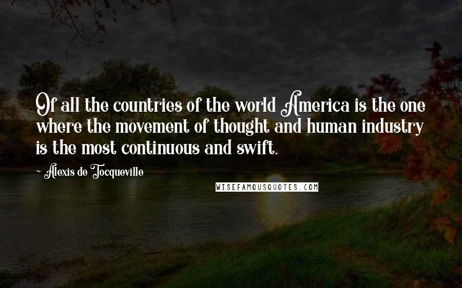 Alexis De Tocqueville Quotes: Of all the countries of the world America is the one where the movement of thought and human industry is the most continuous and swift.