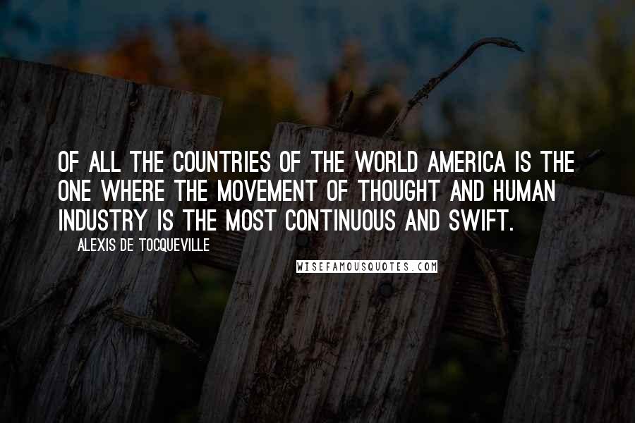 Alexis De Tocqueville Quotes: Of all the countries of the world America is the one where the movement of thought and human industry is the most continuous and swift.