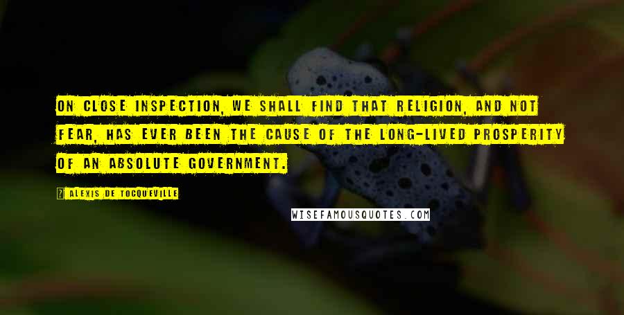 Alexis De Tocqueville Quotes: On close inspection, we shall find that religion, and not fear, has ever been the cause of the long-lived prosperity of an absolute government.