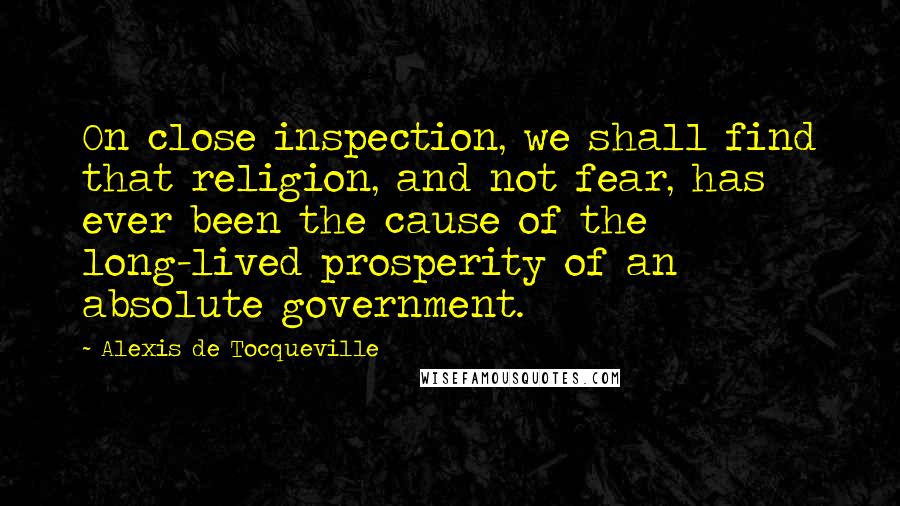 Alexis De Tocqueville Quotes: On close inspection, we shall find that religion, and not fear, has ever been the cause of the long-lived prosperity of an absolute government.