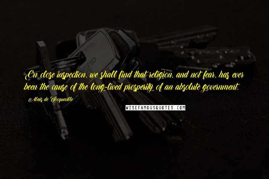 Alexis De Tocqueville Quotes: On close inspection, we shall find that religion, and not fear, has ever been the cause of the long-lived prosperity of an absolute government.