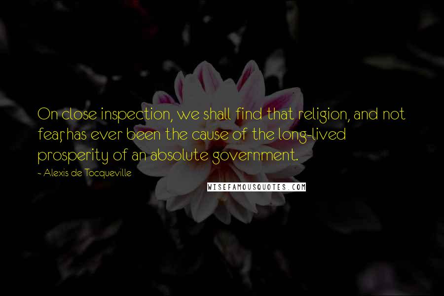 Alexis De Tocqueville Quotes: On close inspection, we shall find that religion, and not fear, has ever been the cause of the long-lived prosperity of an absolute government.