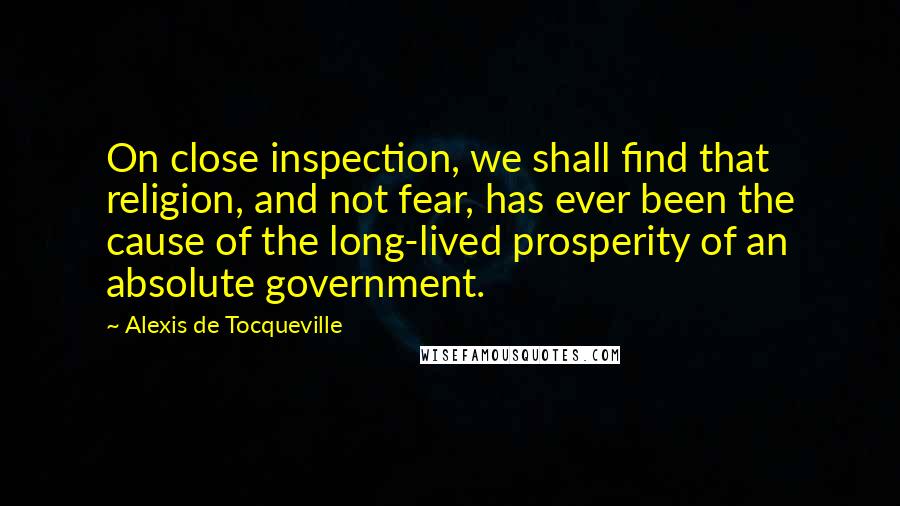 Alexis De Tocqueville Quotes: On close inspection, we shall find that religion, and not fear, has ever been the cause of the long-lived prosperity of an absolute government.