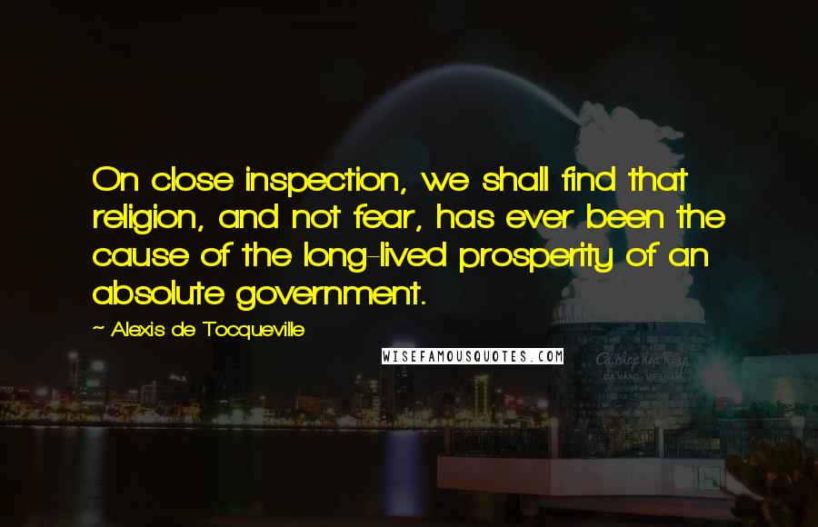 Alexis De Tocqueville Quotes: On close inspection, we shall find that religion, and not fear, has ever been the cause of the long-lived prosperity of an absolute government.