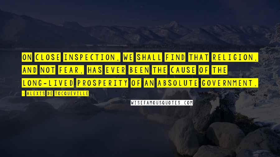 Alexis De Tocqueville Quotes: On close inspection, we shall find that religion, and not fear, has ever been the cause of the long-lived prosperity of an absolute government.