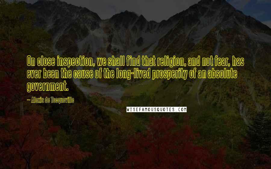 Alexis De Tocqueville Quotes: On close inspection, we shall find that religion, and not fear, has ever been the cause of the long-lived prosperity of an absolute government.