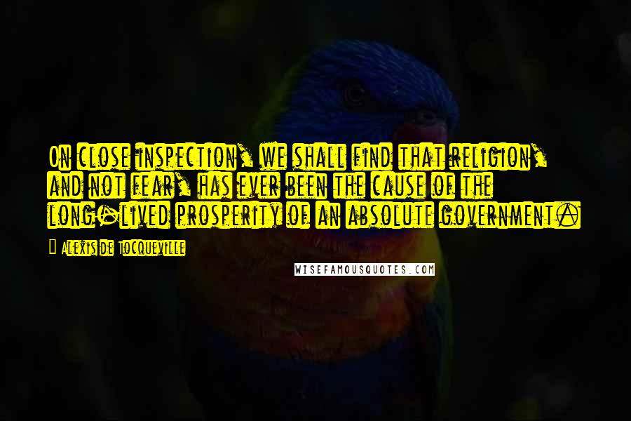Alexis De Tocqueville Quotes: On close inspection, we shall find that religion, and not fear, has ever been the cause of the long-lived prosperity of an absolute government.