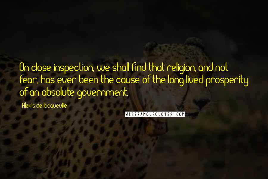 Alexis De Tocqueville Quotes: On close inspection, we shall find that religion, and not fear, has ever been the cause of the long-lived prosperity of an absolute government.