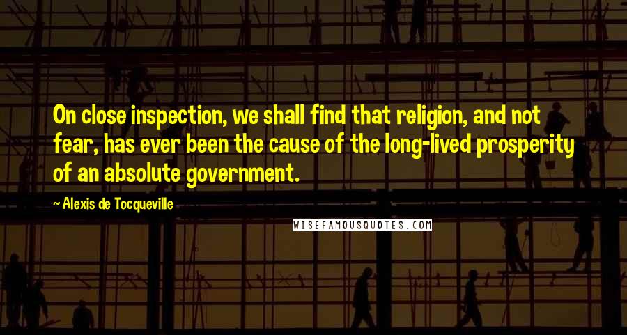 Alexis De Tocqueville Quotes: On close inspection, we shall find that religion, and not fear, has ever been the cause of the long-lived prosperity of an absolute government.