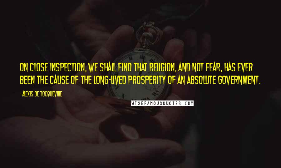 Alexis De Tocqueville Quotes: On close inspection, we shall find that religion, and not fear, has ever been the cause of the long-lived prosperity of an absolute government.
