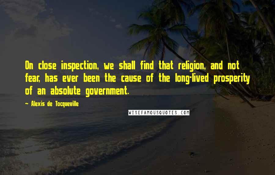 Alexis De Tocqueville Quotes: On close inspection, we shall find that religion, and not fear, has ever been the cause of the long-lived prosperity of an absolute government.