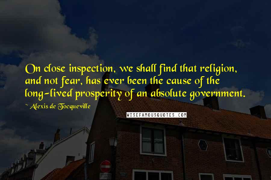 Alexis De Tocqueville Quotes: On close inspection, we shall find that religion, and not fear, has ever been the cause of the long-lived prosperity of an absolute government.