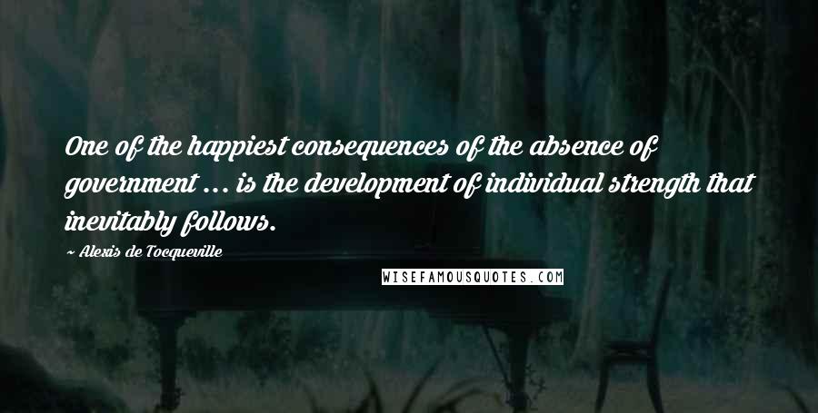 Alexis De Tocqueville Quotes: One of the happiest consequences of the absence of government ... is the development of individual strength that inevitably follows.