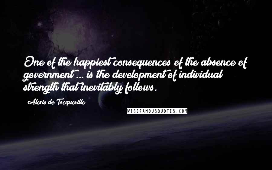 Alexis De Tocqueville Quotes: One of the happiest consequences of the absence of government ... is the development of individual strength that inevitably follows.