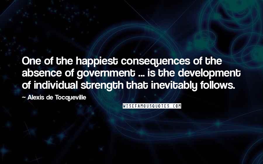 Alexis De Tocqueville Quotes: One of the happiest consequences of the absence of government ... is the development of individual strength that inevitably follows.