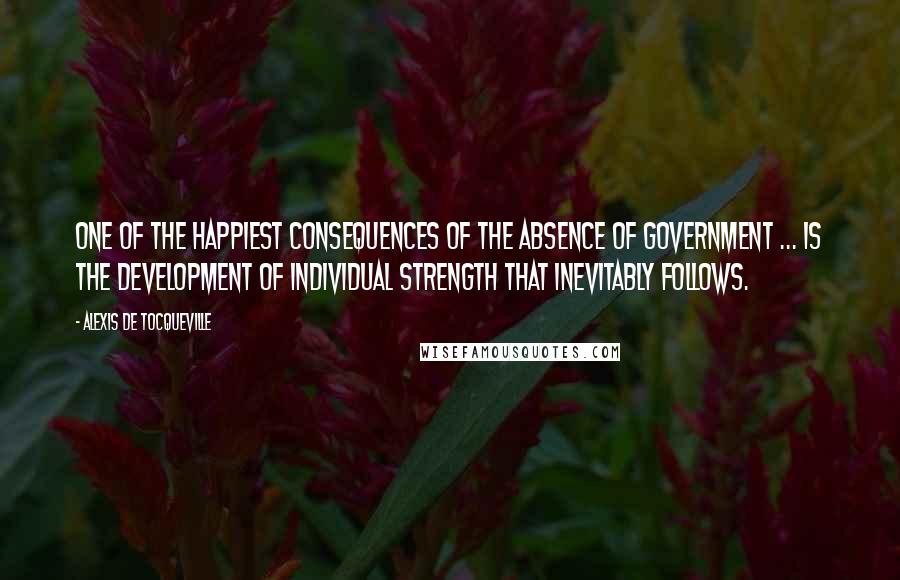 Alexis De Tocqueville Quotes: One of the happiest consequences of the absence of government ... is the development of individual strength that inevitably follows.