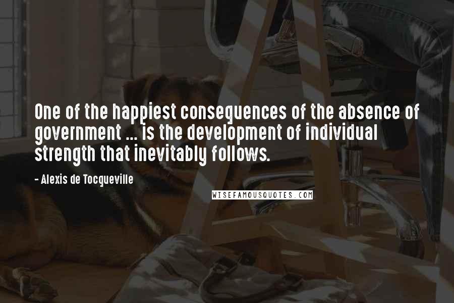 Alexis De Tocqueville Quotes: One of the happiest consequences of the absence of government ... is the development of individual strength that inevitably follows.
