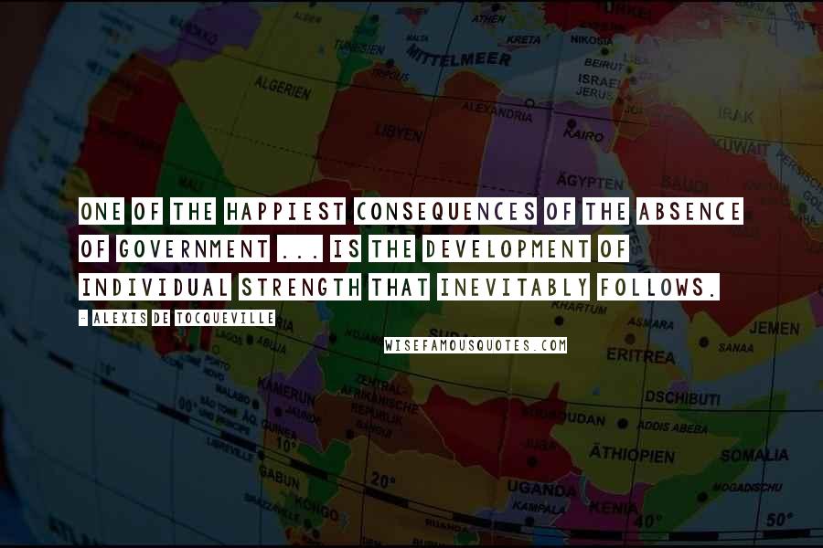 Alexis De Tocqueville Quotes: One of the happiest consequences of the absence of government ... is the development of individual strength that inevitably follows.