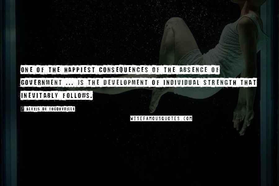 Alexis De Tocqueville Quotes: One of the happiest consequences of the absence of government ... is the development of individual strength that inevitably follows.