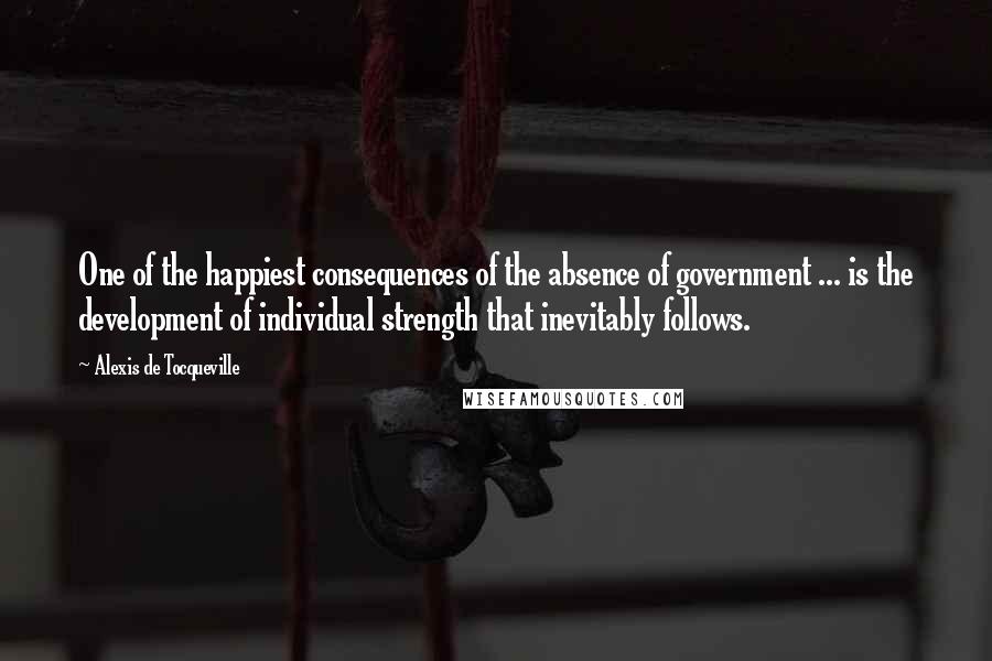 Alexis De Tocqueville Quotes: One of the happiest consequences of the absence of government ... is the development of individual strength that inevitably follows.