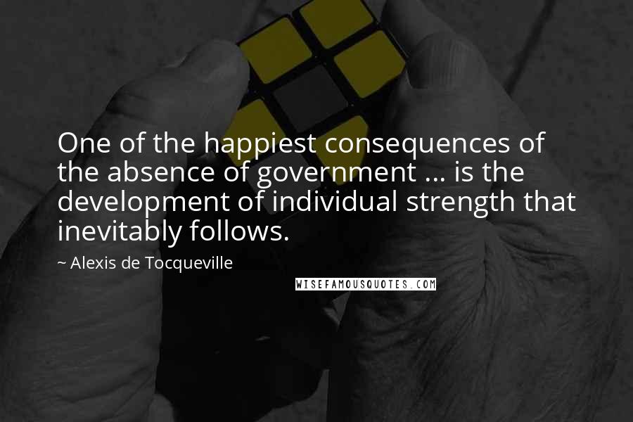 Alexis De Tocqueville Quotes: One of the happiest consequences of the absence of government ... is the development of individual strength that inevitably follows.