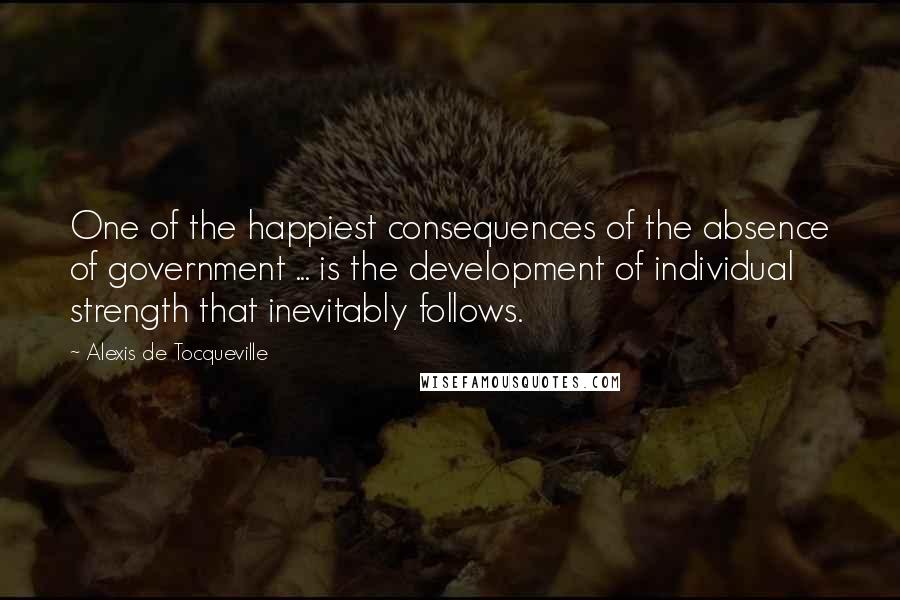 Alexis De Tocqueville Quotes: One of the happiest consequences of the absence of government ... is the development of individual strength that inevitably follows.