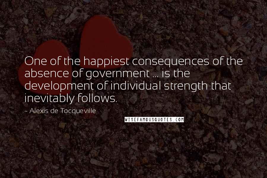 Alexis De Tocqueville Quotes: One of the happiest consequences of the absence of government ... is the development of individual strength that inevitably follows.