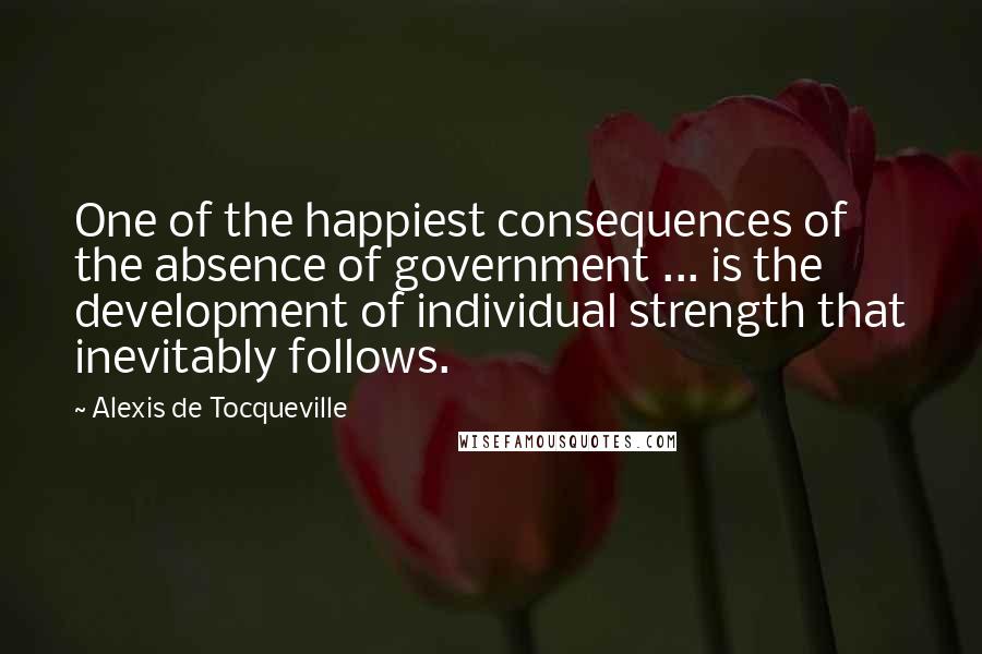 Alexis De Tocqueville Quotes: One of the happiest consequences of the absence of government ... is the development of individual strength that inevitably follows.