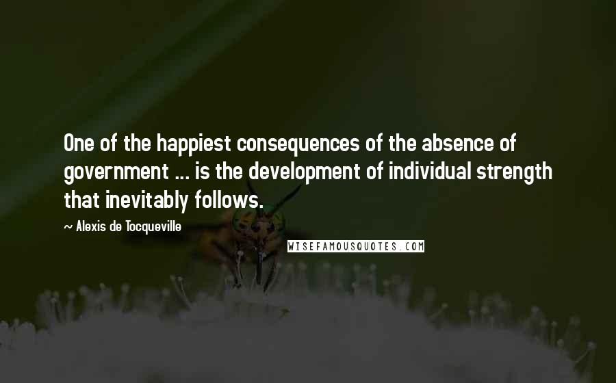 Alexis De Tocqueville Quotes: One of the happiest consequences of the absence of government ... is the development of individual strength that inevitably follows.