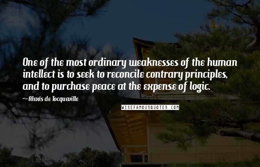 Alexis De Tocqueville Quotes: One of the most ordinary weaknesses of the human intellect is to seek to reconcile contrary principles, and to purchase peace at the expense of logic.