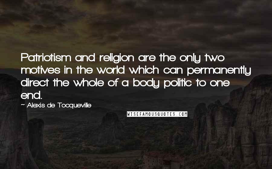 Alexis De Tocqueville Quotes: Patriotism and religion are the only two motives in the world which can permanently direct the whole of a body politic to one end.