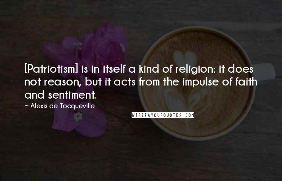 Alexis De Tocqueville Quotes: [Patriotism] is in itself a kind of religion: it does not reason, but it acts from the impulse of faith and sentiment.