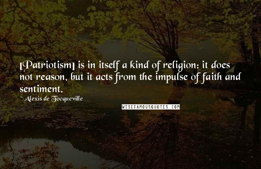 Alexis De Tocqueville Quotes: [Patriotism] is in itself a kind of religion: it does not reason, but it acts from the impulse of faith and sentiment.