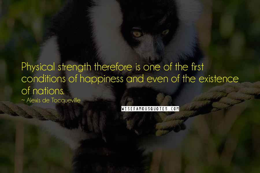 Alexis De Tocqueville Quotes: Physical strength therefore is one of the first conditions of happiness and even of the existence of nations.