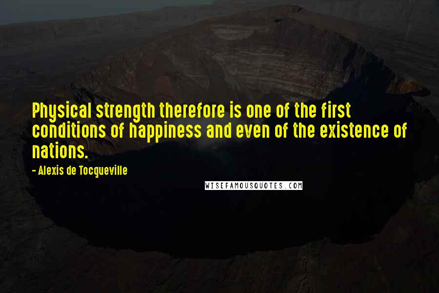 Alexis De Tocqueville Quotes: Physical strength therefore is one of the first conditions of happiness and even of the existence of nations.