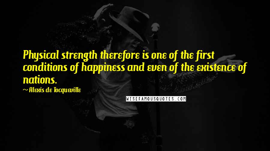 Alexis De Tocqueville Quotes: Physical strength therefore is one of the first conditions of happiness and even of the existence of nations.