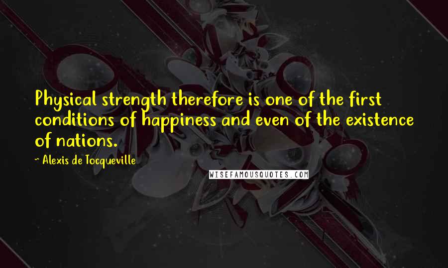 Alexis De Tocqueville Quotes: Physical strength therefore is one of the first conditions of happiness and even of the existence of nations.