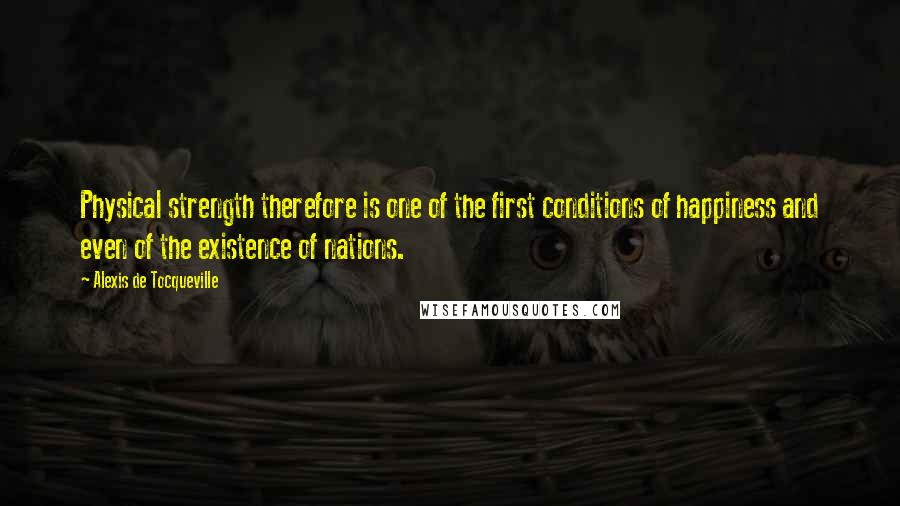 Alexis De Tocqueville Quotes: Physical strength therefore is one of the first conditions of happiness and even of the existence of nations.