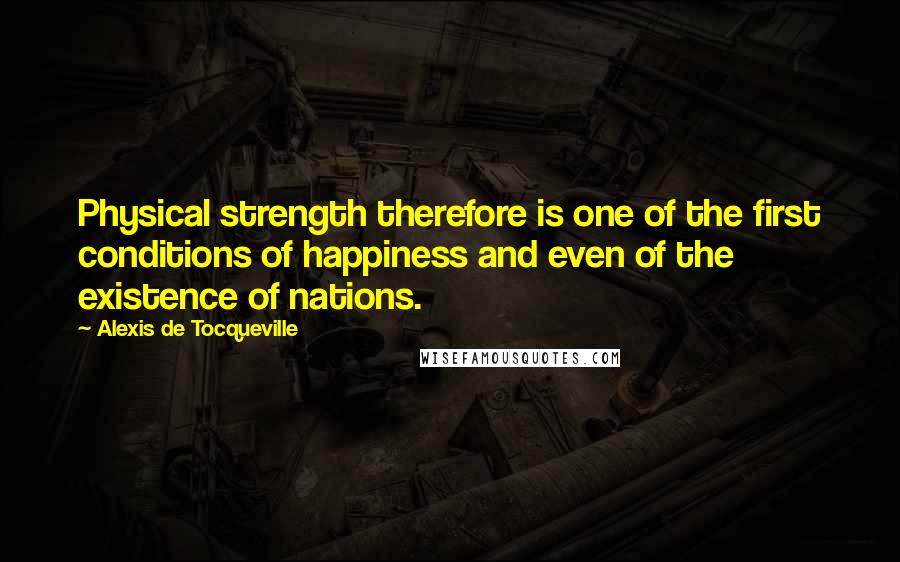 Alexis De Tocqueville Quotes: Physical strength therefore is one of the first conditions of happiness and even of the existence of nations.