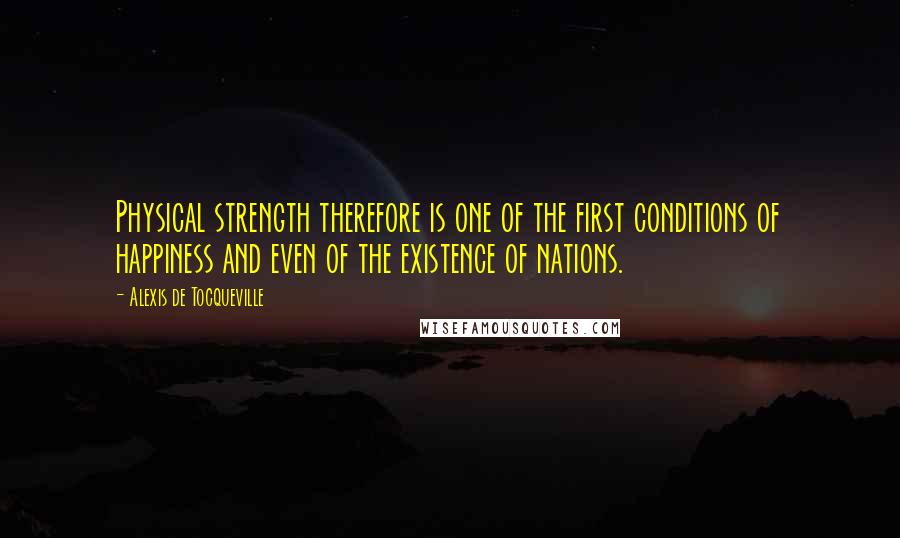 Alexis De Tocqueville Quotes: Physical strength therefore is one of the first conditions of happiness and even of the existence of nations.